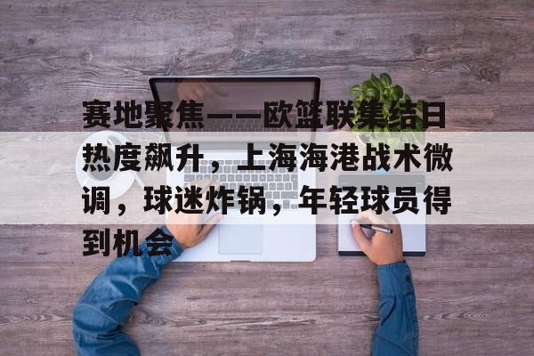 开云注册平台-包含赛地聚焦——欧篮联集结日热度飙升，上海海港战术微调，球迷炸锅，年轻球员得到机会的词条